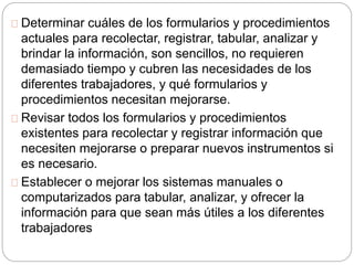 Determinar cuáles de los formularios y procedimientos 
actuales para recolectar, registrar, tabular, analizar y 
brindar la información, son sencillos, no requieren 
demasiado tiempo y cubren las necesidades de los 
diferentes trabajadores, y qué formularios y 
procedimientos necesitan mejorarse. 
Revisar todos los formularios y procedimientos 
existentes para recolectar y registrar información que 
necesiten mejorarse o preparar nuevos instrumentos si 
es necesario. 
Establecer o mejorar los sistemas manuales o 
computarizados para tabular, analizar, y ofrecer la 
información para que sean más útiles a los diferentes 
trabajadores 
 