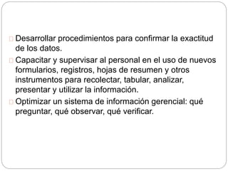 Desarrollar procedimientos para confirmar la exactitud 
de los datos. 
Capacitar y supervisar al personal en el uso de nuevos 
formularios, registros, hojas de resumen y otros 
instrumentos para recolectar, tabular, analizar, 
presentar y utilizar la información. 
Optimizar un sistema de información gerencial: qué 
preguntar, qué observar, qué verificar. 
 