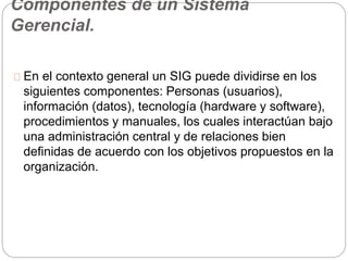 Componentes de un Sistema 
Gerencial. 
En el contexto general un SIG puede dividirse en los 
siguientes componentes: Personas (usuarios), 
información (datos), tecnología (hardware y software), 
procedimientos y manuales, los cuales interactúan bajo 
una administración central y de relaciones bien 
definidas de acuerdo con los objetivos propuestos en la 
organización. 
 