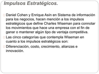 Impulsos Estratégicos. 
Daniel Cohen y Enrique Asín en Sistema de información 
para los negocios, hacen mención a los impulsos 
estratégicos que define Charles Wiseman para connotar 
los movimientos que hace una empresa con el fin de 
ganar o mantener algún tipo de ventaja competitiva. 
Las cinco categorías que contempla Wiseman en 
cuanto a los impulsos estratégicos son: 
Diferenciación, costo, crecimiento, alianzas e 
innovación. 
 