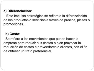 a) Diferenciación: 
Este impulso estratégico se refiere a la diferenciación 
de los productos o servicios a través de precios, plazas o 
promociones. 
b) Costo: 
Se refiere a los movimientos que puede hacer la 
empresa para reducir sus costos o bien provocar la 
reducción de costos a proveedores o clientes, con el fin 
de obtener un trato preferencial. 
 