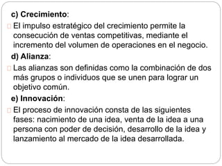 c) Crecimiento: 
El impulso estratégico del crecimiento permite la 
consecución de ventas competitivas, mediante el 
incremento del volumen de operaciones en el negocio. 
d) Alianza: 
Las alianzas son definidas como la combinación de dos 
más grupos o individuos que se unen para lograr un 
objetivo común. 
e) Innovación: 
El proceso de innovación consta de las siguientes 
fases: nacimiento de una idea, venta de la idea a una 
persona con poder de decisión, desarrollo de la idea y 
lanzamiento al mercado de la idea desarrollada. 
 