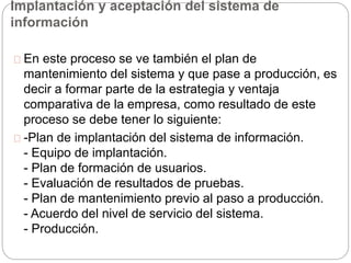 Implantación y aceptación del sistema de 
información 
En este proceso se ve también el plan de 
mantenimiento del sistema y que pase a producción, es 
decir a formar parte de la estrategia y ventaja 
comparativa de la empresa, como resultado de este 
proceso se debe tener lo siguiente: 
-Plan de implantación del sistema de información. 
- Equipo de implantación. 
- Plan de formación de usuarios. 
- Evaluación de resultados de pruebas. 
- Plan de mantenimiento previo al paso a producción. 
- Acuerdo del nivel de servicio del sistema. 
- Producción. 
 