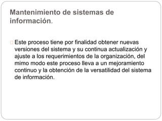 Mantenimiento de sistemas de 
información. 
Este proceso tiene por finalidad obtener nuevas 
versiones del sistema y su continua actualización y 
ajuste a los requerimientos de la organización, del 
mimo modo este proceso lleva a un mejoramiento 
continuo y la obtención de la versatilidad del sistema 
de información. 
 
