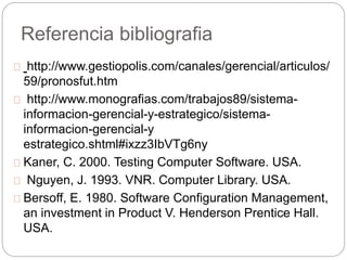 Referencia bibliografia 
http://www.gestiopolis.com/canales/gerencial/articulos/ 
59/pronosfut.htm 
http://www.monografias.com/trabajos89/sistema-informacion- 
gerencial-y-estrategico/sistema-informacion- 
gerencial-y 
estrategico.shtml#ixzz3IbVTg6ny 
Kaner, C. 2000. Testing Computer Software. USA. 
Nguyen, J. 1993. VNR. Computer Library. USA. 
Bersoff, E. 1980. Software Configuration Management, 
an investment in Product V. Henderson Prentice Hall. 
USA. 
