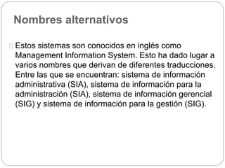 Nombres alternativos 
Estos sistemas son conocidos en inglés como 
Management Information System. Esto ha dado lugar a 
varios nombres que derivan de diferentes traducciones. 
Entre las que se encuentran: sistema de información 
administrativa (SIA), sistema de información para la 
administración (SIA), sistema de información gerencial 
(SIG) y sistema de información para la gestión (SIG). 
 