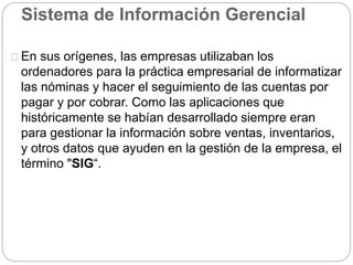 Sistema de Información Gerencial 
En sus orígenes, las empresas utilizaban los 
ordenadores para la práctica empresarial de informatizar 
las nóminas y hacer el seguimiento de las cuentas por 
pagar y por cobrar. Como las aplicaciones que 
históricamente se habían desarrollado siempre eran 
para gestionar la información sobre ventas, inventarios, 
y otros datos que ayuden en la gestión de la empresa, el 
término "SIG“. 
 