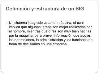 Definición y estructura de un SIG 
Un sistema integrado usuario–máquina, el cual 
implica que algunas tareas son mejor realizadas por 
el hombre, mientras que otras son muy bien hechas 
por la máquina, para prever información que apoye 
las operaciones, la administración y las funciones de 
toma de decisiones en una empresa. 
 