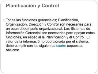 Planificación y Control 
Todas las funciones gerenciales; Planificación, 
Organización, Dirección y Control son necesarias para 
un buen desempeño organizacional. Los Sistemas de 
Información Gerencial son necesarios para apoyar estas 
funciones, en especial la Planificación y el Control. El 
valor de la información proporcionada por el sistema, 
debe cumplir con los siguientes cuatro supuestos 
básicos: 
 