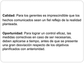 Calidad: Para los gerentes es imprescindible que los 
hechos comunicados sean un fiel reflejo de la realidad 
planteada. 
Oportunidad: Para lograr un control eficaz, las 
medidas correctivas en caso de ser necesarias, 
deben aplicarse a tiempo, antes de que se presente 
una gran desviación respecto de los objetivos 
planificados con anterioridad. 
 