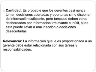 Cantidad: Es probable que los gerentes casi nunca 
tomen decisiones acertadas y oportunas si no disponen 
de información suficiente, pero tampoco deben verse 
desbordados por información irrelevante e inútil, pues 
esta puede llevar a una inacción o decisiones 
desacertadas. 
Relevancia: La información que le es proporcionada a un 
gerente debe estar relacionada con sus tareas y 
responsabilidades. 
 