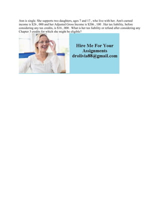 Ann is single. She supports two daughters, ages 7 and 17 , who live with her. Ann's earned
income is $26 , 000 and her Adjusted Gross Income is $206 , 100 . Her tax liability, before
considering any tax credits, is $16 , 000 . What is her tax liability or refund after considering any
Chapter 3 credits for which she might be eligible?
 