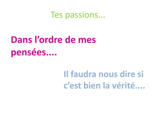 Tes passions...
Dans l’ordre de mes
pensées....
Il faudra nous dire si
c’est bien la vérité....
 