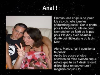 Anal ! Emmanuelle en plus de jouer  lde sa voix, elle joue les séductrices aussi!  Sur la photo pour la déconne, elle ne peut s'empêcher de faire de la pub pour Playboy avec sa main droite qui fait le signe du lapin! Mdr! Alors, Manue, j'ai 1 question à te poser: Après tes poses photos secrètes de miss avec ta soeur, est-ce que tu as 1 désir refoulé d'être 1jour en couverture 1 magasin coquin? lol 