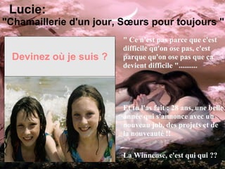 Devinez où je suis ? " Ce n'est pas parce que c'est difficile qu'on ose pas, c'est parque qu'on ose pas que ca devient difficile ".......... Et tu l'as fait : 28 ans, une belle année qui s'annonce avec un nouveau job, des projets et de la nouveauté !! La Winneuse, c'est qui qui ?? Lucie: "Chamaillerie d'un jour, Sœurs pour toujours " 