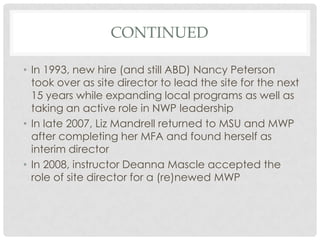 CONTINUED

• In 1993, new hire (and still ABD) Nancy Peterson
  took over as site director to lead the site for the next
  15 years while expanding local programs as well as
  taking an active role in NWP leadership
• In late 2007, Liz Mandrell returned to MSU and MWP
  after completing her MFA and found herself as
  interim director
• In 2008, instructor Deanna Mascle accepted the
  role of site director for a (re)newed MWP
 
