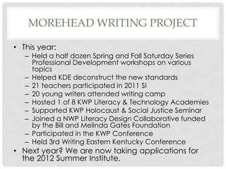 MOREHEAD WRITING PROJECT

• This year:
   – Held a half dozen Spring and Fall Saturday Series
     Professional Development workshops on various
     topics
   – Helped KDE deconstruct the new standards
   – 21 teachers participated in 2011 SI
   – 20 young writers attended writing camp
   – Hosted 1 of 8 KWP Literacy & Technology Academies
   – Supported KWP Holocaust & Social Justice Seminar
   – Joined a NWP Literacy Design Collaborative funded
     by the Bill and Melinda Gates Foundation
   – Participated in the KWP Conference
   – Held 3rd Writing Eastern Kentucky Conference
• Next year? We are now taking applications for
  the 2012 Summer Institute.
 