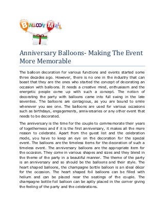 Anniversary Balloons- Making The Event
More Memorable
The balloon decoration for various functions and events started some
three decades ago. However, there is no one in the industry that can
boast that they are the ones who started the concept of decorating an
occasion with balloons. It needs a creative mind, enthusiasm and the
energetic people come up with such a concept. The notion of
decorating the party with balloons came into full swing in the late
seventies. The balloons are contagious, as you are bound to smile
whenever you see one. The balloons are used for various occasions
such as birthdays, engagements, anniversaries or any other event that
needs to be decorated.

The anniversary is the time for the couple to commemorate their years
of togetherness and if it is the first anniversary, it makes all the more
reason to celebrate. Apart from the guest list and the celebration
mode, you have to keep an eye on the decoration for the special
event. The balloons are the timeless items for the decoration of such a
timeless event. The anniversary balloons are the appropriate item for
the occasion. They come in various shapes and sizes and they blend in
the theme of the party in a beautiful manner. The theme of the party
is an anniversary and so should be the balloons and their style. The
heart shaped balloons, the champagne bottle balloon is an ideal décor
for the occasion. The heart shaped foil balloons can be filled with
helium and can be placed near the seatings of the couple. The
champagne bottle foil balloon can be aptly placed in the corner giving
the feeling of the party and the celebrations.
 
