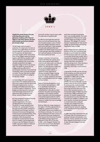 65th	 ANNIVERSARY




                                                           1 9 8 0 ’s


Despite the country being in the grip          training	for	student	nursery	nurses	under	    particularly	amongst	young	people,	
of the New Romantic and the                    the	supervision	of	qualified	staff.           with	a	new	training	initiative.	The	Youth	
glamorous wedding of the Prince of                                                           Training	Scheme	(YTS)	came	into	being	
Wales to Lady Diana Spencer, the start         By	1985	the	seemingly	dark	spell	had	         and	the	College	was	funded	to	provide	
of the decade was far from romantic            come	to	an	end	and	several	more	new	          500	places.	The	College’s	YTS	scheme	
for Grimsby College.                           and	innovative	projects,	some	of	which	       had	been	inspected	by	the	MSC	and	the	
                                               have	been	adopted	elsewhere	were	to	          College	was	granted	Approved	Training	
The	80’s	began	with	a	change	in	               enthuse	the	staff	team.	A	fully	equipped	     Organisation	status	in	1988.
leadership;	Eric	Green	who	had	been	at	        TV	studio	with	editing	facilities	was	
the	helm	since	1954	retired	and	former	        installed	in	the	Media	department	and	an	     More	building	work	was	undertaken	at	
vice-principal,	Mr	Frank	Vivian,	took	over	    on-site	multi-gym	was	made	available	to	      the	Nuns	Corner	site:	a	workshop	large	
the	Principalship.	Mr	Vivian	had	a	            both	staff	and	students,	to	help	exercise	    enough	to	accommodate	the	building	
proverbial	‘baptism	of	fire’	when	all	but	     the	body	as	well	as	the	mind.                 of	several	houses	inside	it	for	use	by	the	
three	of	the	College’s	advanced	courses,	                                                    Construction	section	was	created,	with	a	
together	with	fifty-two	academic	staff,	       A	project	undertaken	by	Social	Care	          separate	area	equipped	for	the	Electrical	
sixteen	technicians	and	the	financial	         students	identified	the	need	for	some	        section	to	carry	out	the	installation	and	
resources	relating	to	the	courses	were	        facility	where	special	needs	children	        testing	of	domestic	and	industrial	
officially	transferred	to	the	Higher	          could	mix	with	others	and,	in	an	informal	    electrical	wiring	circuits.	There	was	also	a	
Education	College	in	Hull	on	1st	January	      atmosphere,	develop	their	creative	           new	large	welding	and	fabrication	
1983.	The	wealth	of	courses	the	Hull	          abilities.	This	idea	became	a	reality	and	    workshop,	which	was	in	use	by	January	
College	could	now	offer	led	to	it	             the	Art	and	Recreation	Centre	for	            1986.
becoming	the	University	of	Lincolnshire	&	     Handicapped	Children	(ARCH),	a
Humberside,	which	eventually	relocated	        registered	charity	supported	by	              Undoubtedly,	the	80’s	saw	the	real	start	
to	Lincoln.	The	year	1983	also	heralded	       voluntary	donations,	began	meeting	           of	the	computer	revolution	and	one	of	
the	concept	of	the	6th	form	college	by	        every	Saturday	with	a	fully	qualified	        the	long	awaited	facilities	was	the	
the	Minister	of	State.                         teacher	in	charge,	assisted	by	volunteers	    installation	in	1986	of	the	computer	
                                               often	including	students	from	the	College	    programme,	Further	Education	
Grimsby	College	still	had	an	important	        and	local	schools.                            Management	Information	Systems	
part	to	play	in	the	delivery	of	the	courses	                                                 (FEMIS).	This	was	Humberside	Council’s	
which	were	being	run	by	Hull,	particularly	    Distance	Learning	developed	so	much	          answer	to	the	cry	from	all	of	its	colleges	
food	sector	based	courses,	so	annex	           that	a	lecturer	was	appointed	in	1987	        for	some	accurate,	easily	accessible,	
buildings	and	facilities	were	developed	       to	be	specifically	responsible	for	           current	information	on	which	to	base	the	
to	suit	the	image	of	a	Polytechnic.	The	61	    progressing	these	courses	and                 day-to-day	and	future	planning	of	the	
Bargate	premises	became	a	dedicated	           	marketing	them	nationally.	So-called	        local	Further	Education	provision.	The	
Food	Technology	School	and	the	Art	            ‘Outreach’	education	and	training	also	       Humberside	College	of	Higher	Education	
department	was	transferred	to	the	             developed,	much	of	which	involved	            and	Grimsby	College	cooperated	in	the	
former	school	on	Eleanor	Street.               close	co-operation	with	local	employers	      provision	of	computer	equipment	for	
                                               and	provided	opportunities	for	staff	to	      joint	educational	use	and	a	DEC	VAX/750	
Mr	Vivian	proposed	changes	to	Grimsby	         undertake	periods	of	secondment	into	         computer	was	installed.	In	addition	to	the	
College’s	structure	in	order	to	               industry	to	update	their	own	knowledge	       main	machine,	terminals	were	provided	
operate	responsively	to	the	ever	              and	techniques.                               in	several	rooms	and	a	computer	
changing	demands	placed	upon	it.	                                                            manager	and	a	programmer	were	
The	series	of	changes	became	known	            Birds	Eye	Walls	Ltd,	a	huge	employer	in	      appointed.	Few	people	could	have	
as	‘Project	85’	and	included	a	Primary	        the	region	at	the	time,	approached	the	       imagined	how	the	computer	would	go	
Management	Team	which	consisted	of	            College	for	a	programme	to	create	a	          on	to	revolutionise	the	lives	of	both	staff	
the	Principal,	Vice-Principal,	and	three	      ‘multi-skilled’	maintenance	workforce	in	     and	students.
Directors;	of	Curriculum	Management,	          their	factory	at	Grimsby.	This	venture	was	
Student	Services	and	Development.	They	        a	great	challenge	to	the	team	of	lecturers	   In	1988	Frank	Vivian	retired	from	the	role	
supported	the	work	of	14	areas	of	the	         who	devised	a	three-year	programme	           of	Principal,	after	40	successful	years	of	
curriculum.	Other	developments	                which	became	the	forerunner	of	several	       working	in	industry	and	education.	Alan	
included	the	employment	for	the	first	         multi-skilling	training	programmes	           Gothard,	a	former	member	of	the	British	
time	of	a	chaplain,	and	the	beginnings	        delivered	to	other	firms	in	the	area.         Navy,	stepped	into	the	breach	and	was	
of	what	is	now	the	Children’s	Centre;	a	       In	1987,	under	Margaret	Thatcher,	the	        to	steer	Grimsby	College	for	the	next	
toddler’s	group	for	children	of	staff	and	     Conservative	Government	attempted	            nine	years.
students	which	provided	practical	             to	tackle	spiralling	unemployment,	




                                                                  10
 