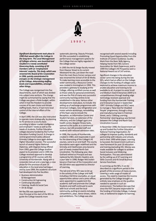 65th	 ANNIVERSARY




                                                            1 9 9 0 ’s


Significant developments took place in         systematic	planning.	Deputy	Principal,	        recognised	with	several	awards	including	
1990 that would affect the College in          Mr	Ellis	succeeded	in	establishing	            Promoting	Equal	Opportunities	from	the	
the long-term. The Local Management            performance	management	systems	for	            Institute	of	Careers	Guidance,	Quality	
of Colleges scheme, was launched and           the	College	that	are	highly	regarded	in	       Mark	from	the	Basic	Skills	Agency,	
resulted in a newly constituted                the	college	sector.                            Helping	Hands	from	NEL	Careers	
Governing Body, consisting of 20                                                              Association	for	Work	Experience,	and	in	
                                               In	1995	the	Art	&	Design	faculty	moved	
members with an ‘employment                                                                   1999	the	College’s	HE	Prospectus	won	a	
                                               from	Eleanor	Street	to	its	current
interests’ majority. This body, which was                                                     National	Award	out	of	147	entries.
                                               Westward	Ho	site,	just	down	the	road	
renamed the Board of the Corporation
                                               from	the	main	Nuns	Corner	campus	and	          Significant	changes	in	the	education	
in 1994, quickly concentrated its
energies on the strategic management           was	renamed	the	School	of	Art	&	Media.         sector	came	into	being	during	the	late	
of the College, determining staffing           To	make	learning	more	accessible	to	the	       90’s,	which	had	an	effect	on	the	College.	
levels and responsibilities, amongst           wider	community,	a	Resource	Centre	            Changes	to	the	funding	of	colleges	were	
other things.                                  was	created	in	Immingham	in	1994.	This	        explored	to	achieve	maximum	income	to	
                                               provided	a	gateway	to	studying	at	the	         enable	education	and	training	to	be	
The	College	was	reorganised	into	five	         College,	offering	certified	courses	as	well	   available	to	all.	A	project	to	assist	Small	
departments,	each	of	which	was	divided	        as	those	solely	for	personal	enrichment,	      and	Medium	Sized	Enterprises	(SME’s)	in	
into	subject	area	sections.	The	change	        and	was	the	first	of	many	very	successful	     competitiveness	through	leading	edge	
might	be	summarised	by	saying	that	the	        community	learning	centres	to	be	              technology	received	approval	and	
College	was	given	a	finite	budget,	within	     established	in	the	area.	Various	other	        funding	from	the	Humberside	Training	
which	it	had	the	freedom	to	provide	           developments	took	place,	to	include:	the	      and	Enterprise	Council	in	September	
courses	of	its	own	choice	and	dictate	         setting	up	of	exchange	programmes	with	        1997.	Grimsby	College	and	NELC	were	
staffing	levels,	that	is,	it	had	more	local	   American	Colleges,	new	refrigeration	and	      to	manage	a	‘New	Deal	for	Disabled	
control	of	the	internal	affairs	of	the	        motor	vehicle	workshops,	remodelling	          People’	programme,	through	a	shop	
College.                                       of	the	foyer	area	to	include	the	              and	manufacturing	base	in	Freeman	
                                               Reception,	an	Information	Centre	and	          Street,	and	a	‘Lifelong	Learning	
In	April	1990,	the	LEA	was	also	instructed	
                                               Student	Services,	an	extension	of	the	         Partnership’	steering	group	was	formed	
to	operate	more	strategically,	by	planning	
                                               refectory,	and	the	College’s	gym	and	          between	the	College	and	North	East	
its	FE	service	on	a	county	basis	
                                               health	centre,	Bargate	Fitness	Suite,	         Lincolnshire	Council.
according	to	labour	market	intelligence	
                                               opened	to	the	public	as	a	commercial	
and	employers’	needs	as	well	as	the	                                                          In	November	1998,	the	Government	set	
                                               venture,	but	still	provided	staff	and	
needs	of	students.	Further	Education	                                                         up	and	funded	the	Further	Education	
                                               students	with	reduced	admission	rates.
colleges	became	funded	by	the	Further	                                                        National	Training	Organisation,	for	
Education	Funding	Council.	A	change	in	        In	1996,	the	county	of	Humberside,	            colleges	to	improve	quality,	standards	and	
central	government	policy	allowed	             created	in	1983,	and	responsible	in	part	      partnership	with	industry	and	schools,	
Grimsby	College	to	once	again	deliver	         for	the	downsizing	of	the	College’s	HE	        and	in	their	1999	white	paper,	Learning	
Higher	Education	courses.	The	successful	      courses,	came	to	an	end	itself.	The	county	    to	Succeed,	the	Government	outlined	a	
launch	of	several	Higher	National	             boundaries	were	again	redefined	and	the	       new	framework	for	post	16	education	
Diplomas,	with	Degrees	being	offered	          Grimsby	and	Cleethorpes	area	became	           and	training	(excluding	HE).	Money	was	
from	1993,	gave	the	College	another	           part	of	newly	created	North	East	              made	available	for	colleges	to	achieve	
aspect	to	its	provision	and	in	1995	the	       Lincolnshire.	The	following	year,	Alan	        Social	Inclusion	and	Widening	
College	received	approval	to	develop	          Gothard	retired	as	Principal	and	was	          Participation.	This	was	administered	
a	programme	of	HE	courses	with	the	            replaced	by	Mrs	Marylin	Hawkins	and,	          by	the	setting	up	of	47	Learning	and	
University	of	Humberside.	Along	with	a	        a	year	later	in	1998,	Rodger	McCracken	        Skills	Councils	and	45	Small	Business	
corporate	manual	and	a	new	logo,	a	new	        became	Chairman	of	the	Corporation	and	        Service	franchises.
phase	for	the	provision	of	post	16	            Ms	Gill	Alton	was	appointed	as	Director	
education	in	the	local	area	had	begun	         of	Learning.                                   In	summing	up	the	90’s,	it	can	be	
and	by	June	1994,	the	academic	structure	                                                     described	as	a	significant	period	in	the	
had	developed	into	five	faculties:             The	tail-end	of	the	90’s	saw	no	let	up	        growth	of	the	provision	of	many	courses,	
                                               in	the	activity	of	the	College	and	staff,	     covering	a	wide	range	of	modes	of	
•	 Business	Administration	                    including	a	full-time	counsellor,	an	equal	    access.	The	need	to	maximise	the	income	
	 &	Management                                 opportunities	advisor	and	a	press	officer,	    generated	by	the	College	brought	an	
•	 Construction	&	Engineering                  were	appointed	to	supplement	the	              entirely	new	emphasis	on	the	qualities	
•	 Continuing	Education                        academic	staff	and	promote	the	College.        needed	to	operate	in	such	an	
•	 Catering,	Health	&	Social	Care              Students	and	staff	continued	to	work	          environment.	The	bottom	line	was	that	
•	 Art	&	Design                                with	local	schools	and	the	local	              since	the	FEFC	became	responsible	for	
Mr	Ray	Ellis	was	appointed	as	                 community,	putting	on	events	including	        the	funding	of	Grimsby	College,	it	always	
Vice-Principal	at	the	start	of	the	90’s	to	    competitions,	plays,	dance	shows,	videos	      met,	or	bettered	its	targets	for	learning.
guide	the	College	towards	more	                and	exhibitions.	The	College	was	also	



                                                                  12
 