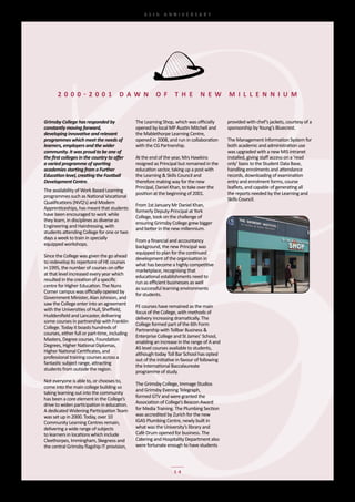 65th	 ANNIVERSARY




       2000 - 2 0 0 1                  D a w N            o f       T h e        N e w          M I l l e N N I u M


Grimsby College has responded by                The	Learning	Shop,	which	was	officially	        provided	with	chef’s	jackets,	courtesy	of	a	
constantly moving forward,                      opened	by	local	MP	Austin	Mitchell	and	         sponsorship	by	Young’s	Bluecrest.
developing innovative and relevant              the	Mablethorpe	Learning	Centre,	
programmes which meet the needs of              opened	in	2008,	and	run	in	collaboration	       The	Management	Information	System	for	
learners, employers and the wider               with	the	CG	Partnership.                        both	academic	and	administration	use	
community. It was proud to be one of                                                            was	upgraded	with	a	new	MIS	intranet	
the first colleges in the country to offer      At	the	end	of	the	year,	Mrs	Hawkins	            installed,	giving	staff	access	on	a	‘read	
a varied programme of sporting                  resigned	as	Principal	but	remained	in	the	      only’	basis	to	the	Student	Data	Base,	
academies starting from a Further               education	sector,	taking	up	a	post	with	        handling	enrolments	and	attendance	
Education level, creating the Football          the	Learning	&	Skills	Council	and	              records,	downloading	of	examination	
Development Centre.                             therefore	making	way	for	the	new	               entry	and	enrolment	forms,	course	
                                                Principal,	Daniel	Khan,	to	take	over	the	       leaflets,	and	capable	of	generating	all	
The	availability	of	Work	Based	Learning	
                                                position	at	the	beginning	of	2001.	             the	reports	needed	by	the	Learning	and	
programmes	such	as	National	Vocational	
                                                                                                Skills	Council.	
Qualifications	(NVQ’s)	and	Modern	
                                                From	1st	January	Mr	Daniel	Khan,	
Apprenticeships,	has	meant	that	students	
                                                formerly	Deputy-Principal	at	York	
have	been	encouraged	to	work	while	
                                                College,	took	on	the	challenge	of	
they	learn,	in	disciplines	as	diverse	as	
                                                ensuring	Grimsby	College	grew	bigger	
Engineering	and	Hairdressing,	with	
                                                and	better	in	the	new	millennium.
students	attending	College	for	one	or	two	
days	a	week	to	train	in	specially	
                                                From	a	financial	and	accountancy	
equipped	workshops.	
                                                background,	the	new	Principal	was	
                                                equipped	to	plan	for	the	continued	
Since	the	College	was	given	the	go	ahead	
                                                development	of	the	organisation	in	
to	redevelop	its	repertoire	of	HE	courses	
                                                what	has	become	a	highly	competitive	
in	1995,	the	number	of	courses	on	offer	
                                                marketplace,	recognising	that	
at	that	level	increased	every	year	which	
                                                educational	establishments	need	to	
resulted	in	the	creation	of	a	specific	
                                                run	as	efficient	businesses	as	well	
centre	for	Higher	Education.	The	Nuns	
                                                as	successful	learning	environments	
Corner	campus	was	officially	opened	by	
                                                for	students.
Government	Minister,	Alan	Johnson,	and	
saw	the	College	enter	into	an	agreement	
                                                FE	courses	have	remained	as	the	main	
with	the	Universities	of	Hull,	Sheffield,	
                                                focus	of	the	College,	with	methods	of	
Huddersfield	and	Lancaster,	delivering	
                                                delivery	increasing	dramatically.	The	
some	courses	in	partnership	with	Franklin	
                                                College	formed	part	of	the	6th	Form	
College.	Today	it	boasts	hundreds	of	
                                                Partnership	with	Tollbar	Business	&	
courses,	either	full	or	part-time,	including	
                                                Enterprise	College	and	St	James’	School,	
Masters,	Degree	courses,	Foundation	
                                                enabling	an	increase	in	the	range	of	A	and	
Degrees,	Higher	National	Diplomas,	
                                                AS	level	courses	available	to	students,	
Higher	National	Certificates,	and	
                                                although	today	Toll	Bar	School	has	opted	
professional	training	courses	across	a	
                                                out	of	the	initiative	in	favour	of	following	
fantastic	subject	range,	attracting	
                                                the	International	Baccalaureate	
students	from	outside	the	region.
                                                programme	of	study.
Not	everyone	is	able	to,	or	chooses	to,	
                                                The	Grimsby	College,	Immage	Studios	
come	into	the	main	college	building	so	
                                                and	Grimsby	Evening	Telegraph,	
taking	learning	out	into	the	community	
                                                formed	GTV	and	were	granted	the	
has	been	a	core	element	in	the	College’s	
drive	to	widen	participation	in	education.	     Association	of	College’s	Beacon	Award	
A	dedicated	Widening	Participation	Team	        for	Media	Training.	The	Plumbing	Section	
was	set	up	in	2000.	Today,	over	10	             was	accredited	by	Zurich	for	the	new	
Community	Learning	Centres	remain,	             IGAS	Plumbing	Centre,	newly	built	in	
delivering	a	wide	range	of	subjects	            what	was	the	University’s	library	and	
to	learners	in	locations	which	include	         Café	Drum	opened	for	business.	The	
Cleethorpes,	Immingham,	Skegness	and	           Catering	and	Hospitality	Department	also	
the	central	Grimsby	flagship	IT	provision,	     were	fortunate	enough	to	have	students	



                                                                    14
 