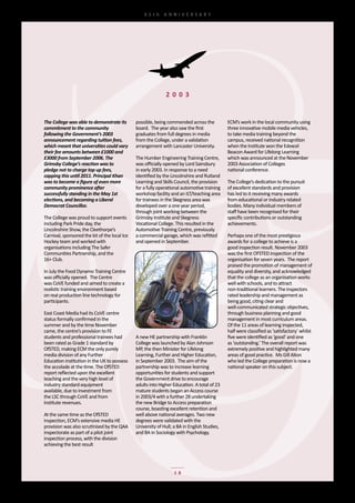 65th	 ANNIVERSARY




                                                               2 0 0 3


The College was able to demonstrate its         possible,	being	commended	across	the	           ECM’s	work	in	the	local	community	using	
commitment to the community                     board.		The	year	also	saw	the	first             three	innovative	mobile	media	vehicles,	
following the Government’s 2003                 graduates	from	full	degrees	in	media	           to	take	media	training	beyond	the	
announcement regarding tuition fees,            from	the	College,	under	a	validation            campus,	received	national	recognition	
which meant that universities could vary        arrangement	with	Lancaster	University.          when	the	Institute	won	the	Edexcel	
their fee amounts between £1000 and                                                             Beacon	Award	for	Lifelong	Learning	
£3000 from September 2006. The                  The	Humber	Engineering	Training	Centre,	        which	was	announced	at	the	November	
Grimsby College’s reaction was to               was	officially	opened	by	Lord	Sainsbury	        2003	Association	of	Colleges
pledge not to charge top up fees,               in	early	2003.	In	response	to	a	need	           national	conference.
capping this until 2011. Principal Khan         identified	by	the	Lincolnshire	and	Rutland	
was to become a figure of even more             Learning	and	Skills	Council,	the	provision	     The	College’s	dedication	to	the	pursuit	
community prominence after                      for	a	fully	operational	automotive	training	    of	excellent	standards	and	provision	
successfully standing in the May 1st            workshop	facility	and	an	ILT/teaching	area	     has	led	to	it	receiving	many	awards	
elections, and becoming a Liberal               for	trainees	in	the	Skegness	area	was	          from	educational	or	industry	related	
Democrat Councillor.                            developed	over	a	one	year	period,	              bodies.	Many	individual	members	of	
                                                through	joint	working	between	the	              staff	have	been	recognised	for	their	
The	College	was	proud	to	support	events	        Grimsby	Institute	and	Skegness	                 specific	contributions	or	outstanding	
including	Park	Pride	day,	the                   Vocational	College.	This	resulted	in	the	       achievements.
Lincolnshire	Show,	the	Cleethorpe’s	            Automotive	Training	Centre,	previously	
Carnival,	sponsored	the	kit	of	the	local	Ice	   a	commercial	garage,	which	was	refitted	        Perhaps	one	of	the	most	prestigious	
Hockey	team	and	worked	with	                    and	opened	in	September.                        awards	for	a	college	to	achieve	is	a
organisations	including	The	Safer	                                                              good	inspection	result.	November	2003	
Communities	Partnership,	and	the	                                                               was	the	first	OFSTED	inspection	of	the	
16+	Club.                                                                                       organisation	for	seven	years.		The	report	
                                                                                                praised	the	promotion	of	management	of	
In	July	the	Food	Dynamo	Training	Centre	                                                        equality	and	diversity,	and	acknowledged	
was	officially	opened.		The	Centre                                                              that	the	college	as	an	organisation	works
was	CoVE	funded	and	aimed	to	create	a	                                                          well	with	schools,	and	to	attract	
realistic	training	environment	based                                                            non-traditional	learners.	The	inspectors	
on	real	production	line	technology	for	                                                         rated	leadership	and	management	as	
participants.                                                                                   being	good,	citing	clear	and	
                                                                                                well-communicated	strategic	objectives,	
East	Coast	Media	had	its	CoVE	centre	                                                           through	business	planning	and	good	
status	formally	confirmed	in	the                                                                management	in	most	curriculum	areas.	
summer	and	by	the	time	November	                                                                Of	the	11	areas	of	learning	inspected,	
came,	the	centre’s	provision	to	FE                                                              half	were	classified	as	‘satisfactory’	whilst	
students	and	professional	trainees	had	         A	new	HE	partnership	with	Franklin	             five	were	identified	as	‘good’	and	one	
been	rated	as	Grade	1	standard	by               College	was	launched	by	Alan	Johnson            as	‘outstanding.’	The	overall	report	was	
OfSTED,	making	ECM	the	only	purely	             MP,	the	then	Minister	for	Lifelong	             extremely	positive	and	highlighted	many	
media	division	of	any	Further	                  Learning,	Further	and	Higher	Education,         areas	of	good	practice.		Ms	Gill	Alton	
Education	institution	in	the	UK	to	possess	     in	September	2003.		The	aim	of	the	             who	led	the	College	preparation	is	now	a	
the	accolade	at	the	time.	The	OfSTED            partnership	was	to	increase	learning            national	speaker	on	this	subject.
report	reflected	upon	the	excellent	            opportunities	for	students	and	support	
teaching	and	the	very	high	level	of             the	Government	drive	to	encourage
industry	standard	equipment	                    adults	into	Higher	Education.	A	total	of	23	
available,	due	to	investment	from	              mature	students	began	an	Access	course	
the	LSC	through	CoVE	and	from	                  in	2003/4	with	a	further	28	undertaking	
Institute	revenues.                             the	new	Bridge	to	Access	preparation	
                                                course,	boasting	excellent	retention	and	
At	the	same	time	as	the	OfSTED	                 well	above	national	averages.	Two	new	
inspection,	ECM’s	extensive	media	HE            degrees	were	validated	with	the	
provision	was	also	scrutinised	by	the	QAA	      University	of	Hull;	a	BA	in	English	Studies,	
inspectorate	as	part	of	a	pilot	joint	          and	BA	in	Sociology	with	Psychology.
inspection	process,	with	the	division	
achieving	the	best	result




                                                                    18
 