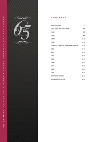 A N N I V E R S A R Y




                            CO N T E N TS


                            INTRODUCTION	                                3

                            1944-1950’s	-	THE	EARLY	YEARS	              4-5

                            1960’S	                                     6-7

                            1970’S	                                     8-9
6 5 T H




                            1980’S	                                   10-11

                            1990’S	                                   12-13
E D U C AT I O N




                            2000-2001	-	DAWN	OF	THE	NEW	MILLENNIUM	   14-15

                            2002	                                     16-17

                            2003	                                     18-19

                            2004	                                     20-21

                            2005	                                     22-23
H I G H E R




                            2006	                                     24-25

                            2007	                                     26-27

                            2008	                                     28-29

                            2009	                                     30-31
&




                            65	AND	NOT	RETIRED	                       32-33
F U R T H E R




                            ACKNOWLEDGEMENTS	                         34-35
O F
I N S T I T U T E
G R I M S B Y
T H E




                        2
 