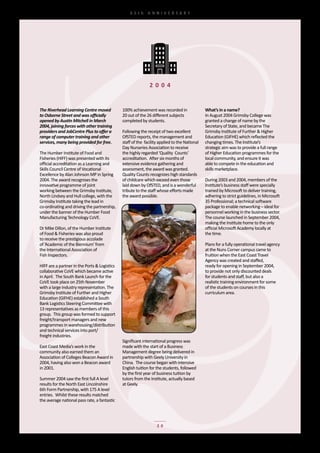 65th	 ANNIVERSARY




                                                               2 0 0 4


The Riverhead Learning Centre moved            100%	achievement	was	recorded	in	                 what’s in a name?
to Osborne Street and was officially           20	out	of	the	26	different	subjects	              In	August	2004	Grimsby	College	was	
opened by Austin Mitchell in March             completed	by	students.                            granted	a	change	of	name	by	the
2004, joining forces with other training                                                         Secretary	of	State,	and	became	The	
providers and JobCentre Plus to offer a        Following	the	receipt	of	two	excellent	           Grimsby	Institute	of	Further	&	Higher	
range of computer training and other           OfSTED	reports,	the	management	and                Education	(GIFHE)	which	reflected	the	
services, many being provided for free.        staff	of	the		facility	applied	to	the	National	   changing	times.	The	Institute’s	
                                               Day	Nurseries	Association	to	receive	             strategic	aim	was	to	provide	a	full	range	
The	Humber	Institute	of	Food	and	              the	highly	regarded	‘Quality		Counts’	            of	Higher	Education	programmes	for	the	
Fisheries	(HIFF)	was	presented	with	its	       accreditation.		After	six	months	of	              local	community,	and	ensure	it	was	
official	accreditation	as	a	Learning	and	      extensive	evidence	gathering	and	                 able	to	compete	in	the	education	and	
Skills	Council	Centre	of	Vocational	           assessment,	the	award	was	granted.	               skills	marketplace.
Excellence	by	Alan	Johnson	MP	in	Spring	       Quality	Counts	recognizes	high	standards	
2004.	The	award	recognises	the	                of	childcare	which	exceed	even	those	             During	2003	and	2004,	members	of	the	
innovative	programme	of	joint	                 laid	down	by	OfSTED,	and	is	a	wonderful	          Institute’s	business	staff	were	specially	
working	between	the	Grimsby	Institute,	        tribute	to	the	staff	whose	efforts	made	          trained	by	Microsoft	to	deliver	training,	
North	Lindsey	and	Hull	college,	with	the	      the	award	possible.                               adhering	to	strict	guidelines,	in	Microsoft	
Grimsby	Institute	taking	the	lead	in	                                                            35	Professional;	a	technical	software	
co-ordinating	and	driving	the	partnership,	                                                      package	to	enable	networking	–	ideal	for	
under	the	banner	of	the	Humber	Food	                                                             personnel	working	in	the	business	sector.	
Manufacturing	Technology	CoVE.                                                                   The	course	launched	in	September	2004,	
                                                                                                 making	the	Institute	home	to	the	only	
Dr	Mike	Dillon,	of	the	Humber	Institute	                                                         official	Microsoft	Academy	locally	at	
of	Food	&	Fisheries	was	also	proud	                                                              the	time.
to	receive	the	prestigious	accolade	
of	‘Academic	of	the	Biennium’	from	                                                              Plans	for	a	fully	operational	travel	agency	
the	International	Association	of	                                                                at	the	Nuns	Corner	campus	came	to	
Fish	Inspectors.                                                                                 fruition	when	the	East	Coast	Travel	
                                                                                                 Agency	was	created	and	staffed,	
HIFF	are	a	partner	in	the	Ports	&	Logistics	                                                     ready	for	opening	in	September	2004,	
collaborative	CoVE	which	became	active	                                                          to	provide	not	only	discounted	deals	
in	April.		The	South	Bank	Launch	for	the	                                                        for	students	and	staff,	but	also	a	
CoVE	took	place	on	25th	November	                                                                realistic	training	environment	for	some	
with	a	large	industry	representation.	The	                                                       of	the	students	on	courses	in	this	
Grimsby	Institute	of	Further	and	Higher	                                                         curriculum	area.
Education	(GIFHE)	established	a	South	
Bank	Logistics	Steering	Committee	with	
13	representatives	as	members	of	this	
group.		This	group	was	formed	to	support	
freight/transport	managers	and	new	
programmes	in	warehousing/distribution	
and	technical	services	into	port/
freight	industries.
                                               Significant	international	progress	was	
East	Coast	Media’s	work	in	the	                made	with	the	start	of	a	Business
community	also	earned	them	an	                 Management	degree	being	delivered	in	
Association	of	Colleges	Beacon	Award	in	       partnership	with	Geely	University	in
2004,	having	also	won	a	Beacon	award	          China.		The	course	began	with	intensive	
in	2001.                                       English	tuition	for	the	students,	followed	
                                               by	the	first	year	of	business	tuition	by	
Summer	2004	saw	the	first	full	A	level	        tutors	from	the	Institute,	actually	based	
results	for	the	North	East	Lincolnshire	       at	Geely.
6th	Form	Partnership,	with	175	A	level	
entries.		Whilst	these	results	matched	
the	average	national	pass	rate,	a	fantastic	




                                                                    20
 