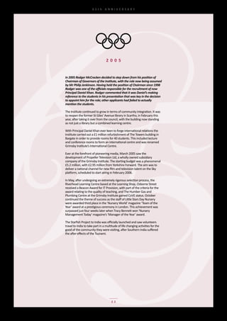 65th	 ANNIVERSARY




                                  2 0 0 5


In 2005 Rodger McCracken decided to step down from his position of
Chairman of Governors of the Institute, with the role now being assumed
by Mr Philip Jenkinson. Having held the position of Chairman since 1998
Rodger was one of the officials responsible for the recruitment of now
Principal Daniel Khan. Rodger commented that it was Daniel’s making
reference to the students in his presentation that was key in the decision
to appoint him for the role; other applicants had failed to actually
mention the students.

The	Institute	continued	to	grow	in	terms	of	community	integration.	It	was	
to	reopen	the	former	St	Giles’	Avenue	library	in	Scartho,	in	February	this	
year,	after	taking	it	over	from	the	council,	with	the	building	now	standing	
as	not	just	a	library	but	a	combined	learning	centre.

With	Principal	Daniel	Khan	ever	keen	to	forge	international	relations	the	
Institute	carried	out	a	£1	million	refurbishment	of	The	Towers	building	in	
Bargate	in	order	to	provide	rooms	for	40	students.	This	included	lecture	
and	conference	rooms	to	form	an	international	centre	and	was	renamed	
Grimsby	Institute’s	International	Centre.

Ever	at	the	forefront	of	pioneering	media,	March	2005	saw	the	
development	of	Propeller	Television	Ltd,	a	wholly	owned	subsidiary	
company	of	the	Grimsby	Institute.	The	starting	budget	was	a	phenomenal	
£5.2	million,	with	£2.95	million	from	Yorkshire	Forward.	The	aim	was	to	
deliver	a	national	channel	for	new	film	and	television	talent	on	the	Sky	
platform,	scheduled	to	start	airing	in	February	2006.

In	May,	after	undergoing	an	extremely	rigorous	selection	process,	the	
Riverhead	Learning	Centre	based	at	the	Learning	Shop,	Osborne	Street	
received	a	Beacon	Award	for	IT	Provision,	with	part	of	the	criteria	for	the	
award	relating	to	the	quality	of	teaching,	and	The	Humber	Gas	and	
Plumbing	Centre	at	the	Grimsby	Institute	gained	CoVE	status.	October	
continued	the	theme	of	success	as	the	staff	of	Little	Stars	Day	Nursery	
were	awarded	third	place	in	the	‘Nursery	World’	magazine	‘Team	of	the	
Year’	award	at	a	prestigious	ceremony	in	London.	This	achievement	was	
surpassed	just	four	weeks	later	when	Tracy	Bennett	won	‘Nursery	
Management	Today’	magazine’s	‘Manager	of	the	Year’	award.

The	Starfish	Project	to	India	was	officially	launched	and	saw	volunteers	
travel	to	India	to	take	part	in	a	multitude	of	life	changing	activities	for	the	
good	of	the	community	they	were	visiting,	after	Southern	India	suffered	
the	after	effects	of	the	Tsunami.




                                      22
 