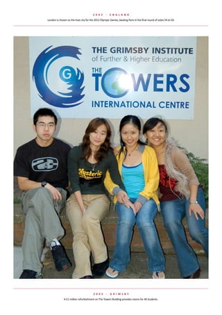 2 005      -    e NGlaND
London	is	chosen	as	the	host	city	for	the	2012	Olympic	Games,	beating	Paris	in	the	final	round	of	votes	54	to	50.




                                        2 005       -   G rIMsBy
              A	£1	million	refurbishment	on	The	Towers	Building	provides	rooms	for	40	students.
 