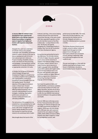 65th	 ANNIVERSARY




                                                               2 0 0 6


In January 2006 the Institute’s Food            Institute’s	Job	Shop,	a	free	service	helping	   performances	by	Matt	Willis.	The	event,	
Development Team supported the                  students	find	part-time	work	that	fits	         held	at	the	Grimsby	Auditorium,	was	
British team at the Olympic Games in            around	their	learning.	In	the	same	month	       sponsored	by	the	Institute	and	the	
Greece by providing a recognised                Little	Stars	expanded	its	gardens	so	that	      Grimsby	Telegraph	and	acted	as	a	
course in Applied Food Safety and               all	units	had	direct	access	to	free-flow	       reward	for	individual	personal	successes	
Control, with inspectors and private            outdoor	play	–	a	unique	feature	in	this	        in	GCSEs.
business.                                       area.	The	Nursery	also	gained	
                                                recognition	for	‘Outstanding	Practice	in	       The	Humber	Business	School	secured	
Alongside	this,	work	was	undertaken	            Outdoor	Play’	from	the	NE	Lincolnshire	         a	major	contract	to	deliver	Institute	of	
to	furtholer	enhance	the	activities	            Early	Years	Development	Agency.                 Leadership	&	Management	(ILM)	
undertaken	with	Traceability.	Daniel	Khan	                                                      programmes	to	Managers	and	
visited	Sri	Lanka	in	January	of	this	year	to	   An	exciting	new	partnership	formed	in	          Supervisors	at	North	East	Lincolnshire	
discuss	development	with	Al	Zimmiz	             July	2006	when	The	Grimsby	Institute	           Council,	starting	in	September	2006	
International	(pvt)	Ltd	in	Kalmunai.	           of	Further	&	Higher	Education	opened	           and	continuing	throughout	the	next	
Projects	including	a	feasibility	study	to	      a	joint	campus	at	the	University	of	            academic	year.
build	a	new	factory	for	fish	processing	        Yangtze’s	International	College	in	China.	
and	packaging,	a	canning	factory,	and	the	      The	campus,	based	in	Wuhan	City	in	             The	year	was	brought	to	a	close	with	the	
establishment	of	a	faculty	of	fisheries	at	     Hubei	Province,	was	to	become	an	               Institute	acquiring	the	Burlington	Guest	
an	appropriate	university	in	Sri	Lanka.         English	Language	Centre,	benefitting	           House	in	Cleethorpes,	intended	to	
                                                around	300	students	with	English	tuition	       accommodate	Tourism	Students’	training.
In	October	the	first	group	of	Enterprise	       by	the	Grimsby	Institute	tutors	in	its	
Ireland	Strategic	Management	                   first	year,	with	specialist	tuition	given	
Development	Programme	students	had	             to	Chinese	students	on	Higher	National	
successfully	completed	their	qualification	     Diploma	programmes	in	Business	or	
with	representatives	of	the	group	              Computing,	focusing	on	business	
consisting	of	owner/managers	from	the	          language	and	terminology.
Irish	Seafood	Sector.	The	overall	
objective	of	this	programme	being	to	           East	Coast	Occupational	Safety	and	
create	a	‘critical	mass’	of	owner	              Health	(ECOSH),	a	commercial	subsidiary	
managers	and	senior	managers	from	              of	the	Grimsby	Institute	of	Further	and	
differing	seafood	businesses	with	a	            Higher	Education,	became	one	of	only	a	
common	understanding	of	business	               handful	of	accredited	centres	in	the	UK	
strategies,	marketing,	organisation	            to	offer	the	new	NEBOSH	International	
performance	and	systems	to	                     General	Certificate	in	Occupational	Safety	
increase	market	penetration	and	                and	Health.
ultimately	profitability.
                                                Summer	2006	saw	continuing	success	
The	real	success	of	the	programme	has	          for	the	A	level	partnership	with	results	
certainly	been	demonstrated	by	the	level	       exceeding	the	national	average	pass	rate	
of	involvement	from	the	Irish	Seafood	          and	100%	achievement	recorded	in	19	
sector,	with	senior	management	and	             subjects.	GCSEs	were	also	very	strong	
owners	taking	valuable	time	out	from	           with	a	94%	pass	rate,	with	impressive	
their	business	to	travel	from	all	over	         results	for	the	core	subjects	of	English	
Ireland	to	the	workshops	held	in	Dublin.        (100%),	Maths	(94%)	and	Science	(96%).		
                                                Students	were	able	to	apply	for	a	ticket	
May	brought	about	the	launch	of	the	            for	the	BrightStart	concert,	with	




                                                                    24
 