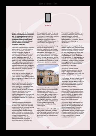 65th	 ANNIVERSARY




                                                               2 0 0 7


January was met with the Government             Library,	available	for	use	by	the	general	   The	Institute’s	East	Coast	School	of	Art	
Building Schools for the Future initiative,     public	as	well	as	students,	and	home	to	     enjoyed	an	outstanding	year	achieving	
with the biggest capital investment in          the	community	filming	project,	NunnyTV.      exceptional	success	for	level	3	
school buildings for over 50 years and          The	Institute	also	expanded	its	             programmes;	17%	above	national	
the promise of a £100 million Higher            Engineering	Construction	Industry	           benchmark	for	16-18	year	olds	and	29%	
Education centre on Franklin College,           Training	Board	(ECTIB)	operations	at	the	    above	the	national	average	for	
Grimsby Institute and Hereford                  CATCH	facility	in	Stallingborough.           19+	students.
Technology School sites.
                                                Principal	Daniel	Khan	celebrated	being	      The	Institute	gained	recognition	for	its	
The	original	Institute’s	mission	statement	     awarded	an	OBE	for	services	in	              excellent	diversity	work	when	it	received	
was	changed	in	the	2007/08	academic	            Education.	In	addition,	in	April	he	was	     two	Beacon	Awards	and	students	were	a	
year:	‘To	be	a	first	class,	customer	           nominated	for	the	Northern	LloydsTSB	        cause	for	pride	as	four	of	them	reached	
focused	and	dynamic	provider	of	                Jewel	Awards,	which	honour	the	              the	semi-finals	stage	of	the	Nation	skills	
education	and	skills,’	to:	‘To	be	a	world	      expertise	and	success	of	Asian	people	in	    Refrigeration	Awards.	Refrigeration	
class,	customer	focused	and	dynamic	            the	UK.	Previous	winners	have	included	      student,	Matthew	Lands,	won	the	RAC	
provider	of	education	and	skills.’	Of	          Dragon’s	Den	star	James	Khan,	with	the	      Craft	Operative	of	the	Year	Award	and	six	
the	change,	Vice-Principal,	Quality	and	        reward’s	focus	being	upon	on	Asians	who	     students	were	nominated	for	the	2009	
Higher	Education,	Gill	Alton	commented:	        are	making	a	contribution	to	the	social	     competition.	Students	Edward	Haste	and	
“We	might	not	be	a	household	name	in	           and	economic	fabric	of	the	country.          Lewis	Leggett	were	to	come	1st	and	3rd	
remote	parts	of	the	globe	although	our	                                                      respectively	in	the	Guild	of	Bricklayers	
reputation	is	spreading	fast	–	but	we	do	                                                    competition	the	same	year.
offer	a	service	to	our	students	and	clients,	
that	matches	the	aspirations	of	those	                                                       The	Grimsby	Institute	Football	
world	class	companies.”                                                                      Development	Centre	were	to	win	the	
                                                                                             English	Colleges	Football	Association	
At	this	time	the	Institute	had	over	350	                                                     National	Cup	and	came	third	in	their	first	
overseas	students	including	115	from	                                                        season	in	the	ECFA	Premier	League.
China,	studying	a	range	of	subjects	from	
Business	Management,	Digital	Media	and	                                                      The	Computer	Services	Unit	was	integral	
Business	with	English.                                                                       to	the	Institute’s	success	in	winning	a	
                                                                                             Technology	Exemplar	award	from	BECTA,	
Scartho	Hall,	the	new	halls	of	residence,	                                                   making	the	Institute	one	of	the	only	ten	
was	launched,	with	attendance	from	                                                          educational	establishments	within	the	
Austin	Mitchell	MP.	February	2007	also	                                                      country	to	have	this	award.		
marked	the	official	opening	of	the	             A	levels	enjoyed	another	successful	year	
Grimsby	Institute	of	Further	and	Higher	        with	the	majority	of	courses	enjoying	a	     The	Institute’s	East	Coast	Media	Centre	
Education	Nunsthorpe	Community	                 100%	pass	rate,	and	across	the	              achieved	Skillset	Media	Academy	Status	
Campus	by	Alan	Johnson	MP,	                     curriculum	there	was	an	12%	increase	        in	partnership	with	Bradford	University’s	
Government	Minister	for	Education	and	          of		A-C	grades,	with	AS	levels	grades	A-E	   Media	School	and	the	National	Media	
Skills,	although	the	campus	itself	was	         increasing	by	14%.	A	Level	Sociology	        Museum	in	the	2006/2007	academic	
completed	in	September	2006	and	in	use	         and	English	were	particularly	strong,	       year,	and	photography	provision	also	
from	that	time.                                 recording	100%	pass	rates.	Enrolments	       gained	Nikon	Academy	status.
                                                could	be	classed	only	as	outstanding	as	
The	Institute	transformed	a	disused	            the	2007-2008	recruitment	saw	               The	Institute	was	to	experience	its	first	
junior	school	in	Nunsthorpe	into	a	base	        growth	at	five	times	the	rate	of	the	        National	Student	Survey,	carried	out	by	
for	animal	care,	horticulture	and	some	         national	figure.                             IPSOS	MORI	and	commissioned	by	the	
construction	courses,	to	include	painting	                                                   Higher	Education	funding	Council	for	
and	decorating,	plastering	and	                 GCSEs	also	saw	success	with	a	100%	pass	     England.	Published	on	the	Unistats	
approximately	40%	of	the	Brickwork	             rate	in	Biology,	English	and	Sociology	      website	it	was	designed	to	measure	levels	
section,	with	the	rest	remaining	at	the	        whilst	Psychology	recorded	a	pass	rate	of	   of	student	satisfaction.	Results	found	that	
Nuns	corner	site.	This	refurbishment	also	      93%,	representing	9%	above	the	nation	       outcomes	were	positive	for	the	Institute,	
included	the	development	of	                    benchmark	figure	for	achievement	on	         in	most	instances	falling	in	the	top	
specialist	workshops,	an	IT	centre,	a	          this	course.                                 quartile	of	national	results.
refectory,	sports	hall,	dog	kennels,	a	
greenhouse,	and	the	North	East	Lincs	




                                                                   26
 