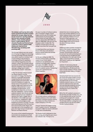 65th	 ANNIVERSARY




                                                              2 0 0 8


The Institute could now lay claim to five     this	year.	A	number	of	Institute	students	     divided	their	trip	to	include	spending	
Centres of Vocational Excellence (CoVEs)      play	in	the	British	Colleges	of	Sport	         time	at	the	Christian	Medical	Centre	in	
whereas the average college has only          leagues	and	this	year	the	Institute	was	       Vellore	helping	to	build	a	new	football	
two by comparison. Sporting academies         represented	by	two	female	golfers,	            pitch,	visiting	the	Children’s	Home	in	
had now been extended to include              Jessica	Schiele	and	Holly	Clyburn	who	         Yercaud	to	install	a	generator	and	
athletics, cricket, football, golf and        won	the	national	title	2007/2008	and	          sari-looms,	and	finally	headed	to	the	
tennis, a media academy, two TV               again	for	2008/2009.	Holly	also	won	the	       fishing	villages	of	the	south	to	launch	
channels (Propeller and Channel 7) and        European	under	21	ladies	title.	The	           the	second	Grimsby	Institute	
a golf club as well as a National Skills      Institute	currently	stand	as	the	only	         fishing	boat.
Academy for Food and Drink                    college	to	purchase	their	own	golf	club.
Manufacturing, specialising in fish                                                          Additional	student	activities	included	the	
processing skills.                            Principal	Daniel	Khan	won	Business	            launch	of	the	student	newspaper,	Black	
                                              Person	of	the	Year	at	the	Northern	            and	White,	in	November.	The	Institute	
The	Grimsby	Institute	was	to	be	named	        Business	Awards	held	at	the	Grimsby	           Students’	Life	Association	(ISLA)	was	
one	of	the	top	10	colleges	for	technology	    Auditorium	in	June.                            formed	and		the	continued	development	
receiving	Technology	Exemplar	Network	                                                       of	the	gx	brand	was	strengthened	with	
status	which	means	as	a	member	it	will	       For	the	year	ending	July	2008,	The	            the	introduction	of	on	site	under	18	club	
receive	funding	to	help	develop	its	          Grimsby	Institute	made	an	operating	           nights.	A	host	of	activities	to	coincide	
technology	and	share	its	aspirations,	        surplus	of	over	£1.6m,	before	                 with	fresher’s	week	was	also	organised	
issues	and	learning	points	across	the	        exceptional	costs	attributed	to	the	           by		the	gx	team.
network.	In	March	The	Grimsby	Institute	      proposed	new	build	project,	leaving	a	
launched	the	UK	Seafood	Championships,	       net	surplus	of	£1.089m	-	the	best	             Celebrity	TV	chef,	Antony	Worrall	
with	the	competition	open	to	full-time	       financial	result	achieved	to	date.	In	         Thompson	joined	Great	Grimsby	MP	
catering	or	college-based	modern	             terms	of	academic	success,	‘Outstanding’	      Austin	Mitchell	to	officially	launch	the	
apprenticeship	students	nationwide.           results	were	received	from	the	                town’s	Humber	Seafood	Institute,	further	
                                              Ofsted	inspection.                             enhancing	Grimsby’s	status	as	Europe’s	
In	May	The	Grimsby	Institute	received	                                                       Food	Town.
two	Beacon	Awards	from	the	
Association	of	Colleges.	The	Churches	                                                       Owned	by	North	East	Lincs	Council,	the	
Award	for	Sustainable	Partnerships,	                                                         aim	of	the	HSI	Europarc	facility	is	to	be	a	
recognising	diversity	and	aiming	to	                                                         hive	of	industry	development,	research	
develop	people	and	communities.	The	                                                         and	opportunity	and	The	Grimsby	
Centre	for	Excellence	in	Leadership	                                                         Institute	envisions	it	will	act	as	the	focal	
Award,	honours	the	promotion	of	race	                                                        point	for	seafood	services	nationally	
equality.	Judges	were	impressed	by	the	                                                      and	internationally,	backed	by	Yorkshire	
Institute’s	visits	to	the	local	mosque,	                                                     Forward	and	the	European	Regional	
synagogue	and	Sikh	temple,	and	its	                                                          Development	Fund,	as	well	as	the	
involvement	in	Divali,	Ede	and	Chinese	                                                      local	authority.
New	Year	celebrations.	Institute	football	
academy	students,	Benji	Would	and	Jack	                                                      80%	of	the	UK’s	seafood	is	processed	in	
Debnam	were	proud	to	be	selected	to	                                                         the	Grimsby	and	wider	Humber	area,	and	
represent	the	English	Colleges	Team	in	       The	Grimsby	Institute	marketing	team	          it	is	the	expertise	built	up	over	time	that	
The	Northern	Ireland	Milk	Cup	in	July.	       initiated	assistance	in	the	multi-million	     is	being	used	to	progress	the	industry	
The	competition,	established	in	1983,	        pound	NE	Lincolnshire	business	scheme,	        forward.	Knowledge	is	a	key	element	and	
is	one	of	the	most	prestigious	youth	         the	e-factor,	the	ethos	of	which	is	to	        The	Grimsby	Institute	is	driving	the	trade	
football	tournaments	in	Europe,	if	not	the	   inspire	enterprise	in	the	area.                corridors	forward	with	the	£5.6-million	
world,	attracting	teams	from	56	countries	                                                   Humber	Seafood	Institute.
from	all	around	the	world.	Players	who	       Channel	7	became	the	longest	running	
have	taken	part	in	the	competition,	and	      local	TV	station	in	the	UK.		Having	been	
gone	onto	major	honours	include	David	        launched	in	1998,	the	channel	celebrated	
Beckham	and	Wayne	Rooney.                     its	10th	year	of	broadcasting.

The	success	of	the	Football	Development	      The	Starfish	Project	celebrated	its	third	
Centre	led	to	the	development	of	Golf,	       year	running,	launching	this	year’s	trip	in	
Athletics,	Cricket	and	Tennis	Academies	      the	Institute’s	i-Bar.	The	team	of	11	




                                                                  28
 