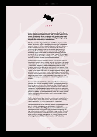 65th	 ANNIVERSARY




                                 2 0 0 9


January saw the Grimsby Institute secure European Social Funding, to
the sum of £750k, through the Learning Skills Council, to deliver courses
to up to 500 people as part of the Skills for Jobs Humber project, open
to unemployed adults across the Humber, providing training in safety
passport, care, construction, IT and other areas.

Both	the	Lincolnshire	Regional	College	in	Heath	Road,	Skegness	and	the	
student	‘recruitment’	office	in	Seshadripuram	First	Grade	College	were	
launched,	as	was	the	Dr	Q	primary	school	project.	Dr	Q	came	about	as	a	
result	of	initial	franchise	work	using	the	Professor	Fluffy	initiative,	in	
conjunction	with	Liverpool	University.		After	a	few	years	of	running	
Professor	Fluffy	the	Institute	found	it	was	increasingly	changing	the	
programme	to	suit	its	own	needs	and	therefore	developed	their	own	
concept,		Dr	Q.	The	programme	is	aimed	at	Year	5	(age	9/10),	striking	an	
early	engagement	with	Further	and	Higher	Education.	It	is	not	only	linked	
to	English	and	Maths	but	also	promotes	vocational	areas.

Involvement	in	events	not	centred	on	learning	have	become	central	to	
the	Institute’s	ethos	of	getting	involved	with	the	community.	It	has	hosted	
events	to	include	the	annual	Motor	Show,	finals	of	the	National	Seafood	
Championships,	the	Police’s	Motorcycle	Awareness	days,	the	Great	
European	Debate,	Wilkin	&	Chapman	Law	Moot,	Oriental	Seafood	Show,	
Diversity	Week	activities,	graduation	and	professional	awards	ceremonies,	
Chinese	Society	events,	Everyman	Club	speakers	and	Adult	Learners’	Week	
activities.	One	of	the	more	recent	events	includes	playing	host	to	the	BBC	
and	David	Dimbleby	for	‘Question	Time’	in	May,	with	some	students	being	
granted	permission	to	visit	the	set.	Catering	for	the	programme’s	crew	
and	David	Dimbleby	was	provided	by	the	Institute’s	hospitality	team	and	
students.

Mr	Maoxi	Ye,	President	of	Wenzhou	Enterprises	Chamber	of	Commerce	
in	Beijing,	and	Chairman	of	the	Xiking	group	of	companies	in	Beijing	and	
Wenzhou	signed	a	memorandum	of	understanding	which	will	mean	that	
in	July	of	this	year,	Sky	Television	channel	Propeller	TV	will	be	under	new	
management	as	the	Beijing	Xiking	Advertisement	Co	Ltd,	will	take	control	
in	partnership	with	the	Grimsby	Institute.	Last	year	the	channel	celebrated	
winning	the	Hot	Bird	TV	Channel	Award	over	Italian	Sky	Cinema1	channel.	
The	Hot	Bird	Award	celebrates	the	very	best	in	broadcasting	in	today’s	
audiovisual	landscape.	

The	Grimsby	Institute’s	Higher	Education	provision	was	recognised	by	the	
University	of	Hull,	and	is	set	to	become	The	University	Centre,	Grimsby.	
The	official	launch	of	the	Centre	is	scheduled	for	this	summer.

The	Grimsby	Institute’s	2009	Graduation	promises	to	be	the	biggest	ever,	
with	the	Institute	holding	a	one	day	spectacular	at	the	Grimsby	
Auditorium	in	October.	Over	700	graduates	has	meant	it	is	necessary	for	
the	Institute	to	move	the	ceremony	from	the	traditional	Town	Hall	set-
ting,	as	the	venue	is	not	sufficient	to	hold	such	a	large	number.	There	will	
also	be	a	separate	Masters	and	Professional	ceremony	prior	to	this	in	St	
James’s	church	in	October	which	will	see	the	Institute	graduate	the	first	
cohort	of	graduates	in	MBS	and	MSc	innovation	and	Productivity.




                                     30
 