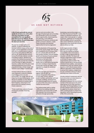 65th	 ANNIVERSARY




                                      6 5     a N D           N o T          r e T I r e D


In life, 65 years generally has come to       Learners	and	communities	in	the	                   developing	a	sponsorship	programme	
signify the end of an era, a time when        Borough	of	Scarborough	and	surrounding	            that	offers	financial	and	‘benefit	in	kind’	
most of us may believe we have                area	will	benefit	in	terms	of,	increased	          support	to	individuals	and	groups.	Our	
accomplished the most significant             learner	opportunities,	shared	expertise,	          support	often	means	groups	can	update	
feats that we are ever likely to. For the     joint	planning,	a	more	effective	                  equipment,	individuals	can	develop	their	
Grimsby Institute, 65 years brings about      deployment	of	resources	combined	with	             skills	and	abilities	and	our	sponsorship	
the dawn of a new time.                       greater	curriculum	cohesion,	a	wider	              often	means	individuals	and	groups	can	
                                              range	of	provision	and	improved	                   attend	events	they	would	have	not	been	
The	year	has	not	been	without	its	            opportunities	for	learner	progression.             able	to	without	our	help.
setbacks,	as	plans	to	redevelop	the	
Grimsby	Institute	campus,	to	the	scale	of	    With	the	dissolution	of	the	governing	             As	the	largest	provider	of	Higher	
£150m,	reached	Application	in	Principle	      body	of	YCC	and	its	merger	with	The	Insti-         Education	in	the	region	Principal	
(AiP),	but	is	currently	stand	on	hold	as	a	   tute	scheduled	for	the	1st	January	2010.	          Khan	sees	the	Institute	as	having	a	
result	of	the	well	publicised	difficulties	   Our	aim	is	that	by	2014,	the	YCC	will	             responsibility	to	the	community	to	
with	the	LSC	capital	allocation	process,	     have	excellent	facilities,	financial	stability,	   provide	a	range	of	opportunities	for	
leaving	The	Grimsby	Institute	currently	      growth	and	diversity	of	income,	possess	           education	and	skills.	The	future	will	
evaluating	its	options.	Whatever	the	         a	strong	brand	and	reputation,	be	                 belong	to	organisations	which	compete	
outcome,	the	Institute	has	sourced	the	       positioned	at	the	heart	of	the	                    on	the	basis	of	superior	skills,	
funding	to	make	sure	that	The	University	     community,	be	recognised	for	                      responsiveness	and	innovation.	The	
Centre	Grimsby,	for	Higher	Education	         quality,	have	an	international	perspective	        Institute	intends	that	its	training	will	give	
becomes	a	reality.	One	of	the	year’s	most	    and	most	certainly	an	impact	beyond	               individuals	those	qualities.	International	
exciting	developments	has	to	be	the	          Scarborough	and	the	sub	region,	and	a	             developments	mean	the	Institute	should	
proposed	Grimsby	Institute	merger	with	       reputation	as	a	leader	for	vocational	             become	a	multi-cultural	campus	where	
Yorkshire	Coast	College	in	Scarborough.       skills	training.                                   different	nationalities	will	be	welcomed	
                                                                                                 to	pursue	their	academic	programmes,	
Grimsby	Institute	intends	to	make	its	        Over	the	past	eight	years	Daniel	Khan,	            but	also	contribute	to	the	local	culture	
vision	statement	a	reality	for	Yorkshire	     together	with	the	SMT,	has	                        and	bring	more	visitors	to	the	area.
Coast	College,	its	learners	and	              overseen	the	growth	of	the	Institute	
communities.	The	merger	with	YCC	will	        in	many	ways;	courses,	staff	and	                  Grimsby	Institute’s	involvement	with	the	
create	the	Grimsby	Institute	group,	which	    student	numbers,	partnerships	with	local	          local	community	is	at	a	level	where	it	is	
will	see	it’s	activities	run	from	Skegness	   employers,	buildings,	and	equipment,	              regarded	as	more	than	just	an	
and	East	Lincolnshire	to	Scarborough	in	      international	programmes	and	awards,	              educational	institution	but	as	an	intrinsic	
North	Yorkshire.	At	the	heart	of	the	         are	some	of	the	many	areas	in	which	the	           member	of	the	local	community	which		
group	will	be	the	Institute’s	existing	       Institute	has	had	success.	                        helps	learners	to	turn	their	aspirations	
mission	statement.                             	                                                 into	reality.	The	Principal	believes	that	the	
                                              The	Institute	prides	itself	on	making	             Grimsby	Institute’s	performance	should	
“To	be	a	world	class,	customer	focused	       a	difference	by	enabling	individuals,	             be	judged	by	the	passion	shown	by	its	
and	dynamic	provider	of	learning	             organisations	and	communities	to	fulfil	           staff	in	assisting	people	to	achieve	their	
and	skills”                                   their	potential.	One	of	the	ways	this	is	          aspirations,	hence	improving	the	quality	
                                              achieved	is	through	sponsorship,	                  of	life	of	the	community.




                                                                   32
 