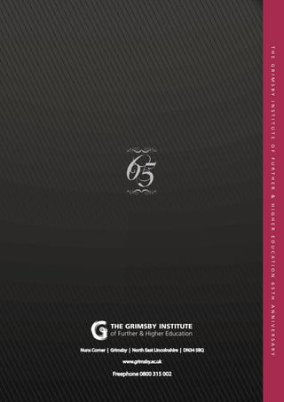 T H E   G R I M S BY   I N S T I T U T E   O F   F U R T H E R   &   H I G H E R   E D U C AT I O N   6 5 T H   A N N I V E R S A R Y




                                                                                                                                 Nuns Corner | Grimsby | North East Lincolnshire | DN34 5BQ




                                                                                                                                                                                                                  Freephone 0800 315 002
                                                                                                                                                                                              www.grimsby.ac.uk
 