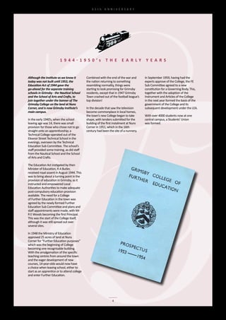 65th	 ANNIVERSARY




                          1 9 4 4 - 1 9 5 0 ’s                T h e        e a r ly         y e a r s


Although the Institute as we know it           Combined	with	the	end	of	the	war	and	        In	September	1959,	having	had	the	
today was not built until 1953, the            the	nation	returning	to	something	           experts	approve	of	the	College,	the	FE	
Education Act of 1944 gave the                 resembling	normality,	things	were	           Sub	Committee	agreed	to	a	new	
go-ahead for the separate training             starting	to	look	promising	for	Grimsby	      constitution	for	a	Governing	Body.	This,	
schools in Grimsby - the Nautical School       residents,	except	that	in	1947	Grimsby	      together	with	the	adoption	of	the	
and the School of Arts and Crafts, to          Town	crashed	out	of	the	football	league’s	   Instrument	and	Articles	of	the	College	
join together under the banner of The          top	division!                                in	the	next	year	formed	the	basis	of	the	
Grimsby College on the land at Nuns                                                         government	of	the	College	and	its	
Corner, and is now Grimsby Institute’s         In	the	decade	that	saw	the	television	       subsequent	development	under	the	LEA.
main campus.                                   become	commonplace	in	local	homes,	
                                               the	town’s	new	College	began	to	take	        With	over	4000	students	now	at	one	
In	the	early	1940’s,	when	the	school	          shape,	with	tenders	submitted	for	the	       central	campus,	a	Students’	Union	
leaving	age	was	14,	there	was	small	           building	of	the	first	instalment	at	Nuns	    was	formed.
provision	for	those	who	chose	not	to	go	       Corner	in	1951,	which	in	the	16th	
straight	onto	an	apprenticeship;	a	            century	had	been	the	site	of	a	nunnery.	
Technical	College	operated	out	of	the	
Eleanor	Street	Technical	School	in	the	
evenings,	overseen	by	the	Technical	
Education	Sub	Committee.	The	school’s	
staff	provided	some	training,	as	did	staff	
from	the	Nautical	School	and	the	School	
of	Arts	and	Crafts.

The	Education	Act	instigated	by	then	
Minister	of	Education,	R	A	Butler,	
received	royal	assent	in	August	1944.	This	
was	to	bring	about	a	turning	point	in	the	
provision	of	education	in	Grimsby,	as	it	
instructed	and	empowered	Local	
Education	Authorities	to	make	adequate	
post-compulsory	education	provision	
available.	The	need	for	a	College	
of	Further	Education	in	the	town	was	
agreed	by	the	newly	formed	Further	
Education	Sub	Committee	and	plans	and	
staff	appointments	were	made,	with	Mr	
R	E	Woods	becoming	the	first	Principal.	
This	was	the	start	of	the	College	itself,	
although	it	was	still	spread	out	over	
several	sites.

In	1948	the	Ministry	of	Education	
approved	25	acres	of	land	at	Nuns	
Corner	for	“Further	Education	purposes”	
which	was	the	beginning	of	College	
becoming	one	recognisable	building.		
With	the	amalgamation	of	the	specific	
teaching	centres	from	around	the	town	
and	the	eager	development	of	new	
courses,	14-year-olds	would	now	have	
a	choice	when	leaving	school,	either	to	
start	as	an	apprentice	or	to	attend	college	
and	enter	Further	Education.




                                                                   4
 