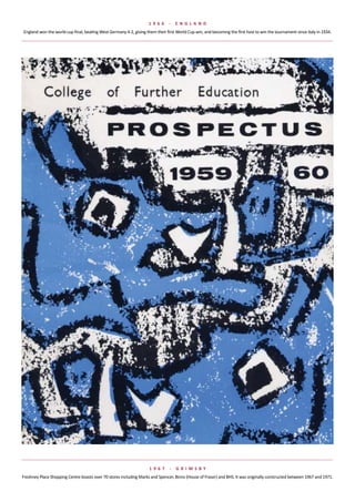 1 966      -   e NGlaND
England	won	the	world	cup	final,	beating	West	Germany	4-2,	giving	them	their	first	World	Cup	win,	and	becoming	the	first	host	to	win	the	tournament	since	Italy	in	1934.




                                                                    1 967      -   G rIMsBy
Freshney	Place	Shopping	Centre	boasts	over	70	stores	including	Marks	and	Spencer,	Binns	(House	of	Fraser)	and	BHS.	It	was	originally	constructed	between	1967	and	1971.
 