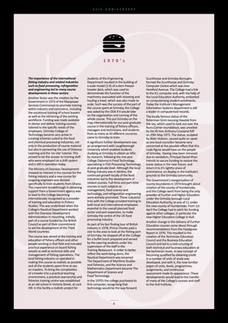 65th	 ANNIVERSARY




                                                               1 9 7 0 ’s


The importance of the international               students	of	the	Engineering	                     Scunthorpe	and	Grimsby	Boroughs	
fishing industry and related industries           Department	resulted	in	the	building	of	          formed	the	Scunthorpe	and	Grimsby	
such as food processing, refrigeration            a	scale	model	(1:6)	of	a	stern	freezer	          Computer	Centre	which	was	near	
and engineering led to many course                trawler	deck,	which	was	used	to	                 Hereford	Avenue.	The	College	had	a	link	
developments in those sectors.                    demonstrate	the	function	of	the	                 to	the	ICL	computer	and,	with	the	help	of	
Another	factor	was	the	creation	by	the	           machinery	associated	with	shooting	and	          the	Local	Education	Authority,	embarked	
Government	in	1973	of	the	Manpower	               hauling	a	trawl,	which	was	also	made	to	         on	computerising	student	enrolments.	
Services	Commission	to	promote	training	          scale.	Such	was	the	success	of	the	part	of	      Today	the	Institute’s	Management	
within	industry	and	commerce,	including	          the	course	spent	at	Grimsby,	the	College	        Information	Systems	department	is	still	
the	vocational	training	of	school	leavers	        was	asked	by	the	ODA	if	it	would	take	           a	leader	in	computerised	records.
as	well	as	the	retraining	of	the	existing	        on	the	organisation	and	running	of	the	          The	locally	famous	statue	of	the	
workforce.	Funding	was	made	available	            whole	course.	This	put	Grimsby	on	the	           fisherman	Grim	rescuing	Havelok	from	
to	devise	and	deliver	training	courses	           map	internationally	for	our	post	graduate	       the	sea,	which	used	to	look	out	over	the	
tailored	to	the	specific	needs	of	the	            course	in	the	training	of	fishery	officers,	     Nuns	Corner	roundabout,	was	unveiled	
employers.	Grimsby	College	of	                    managers	and	technicians,	and	students	          by	the	Rt	Hon	Anthony	Crossland	MP	
Technology	became	very	active	in	                 from	as	many	as	43	different	countries	          on	29th	May	1973.	The	statue,	sculpted	
creating	schemes	suited	to	the	food	              came	to	Grimsby	to	train.                        by	Wain	Hobson,	caused	quite	an	upset	
and	chemical	processing	industries,	not	          A	significant	further	development	was	           as	one	local	councillor	became	very	
only	in	the	production	of	course	material	        an	arrangement	with	Loughborough	                concerned	at	the	possible	effect	that	this	
but	also	in	pioneering	the	use	of	Distance	       University	which	enabled	students	               nude	figure	would	have	on	the	people	
Learning	and	the	‘on-site’	tutorial.	This	        studying	at	Grimsby	to	obtain	an	MSc	            of	Grimsby.		Having	now	been	removed	
proved	to	be	the	answer	to	training	staff	        by	research,	following	the	one	year	             due	to	vandalism,	Principal	Daniel	Khan	
who	were	employed	on	a	shift	system	              College	Diploma	in	Food	Technology,	             intends	to	secure	funding	to	restore	the	
and	is	still	in	operation	today.                  specialising	in	Fish	Processing	Technology	      iconic	statue	in	the	near	future,	and	
The	Ministry	of	Overseas	Development	             at	post	graduate	level.	Although	the	local	      return	it	to	it’s	rightful	place	of	
showed	an	interest	in	the	courses	for	the	        fishing	industry	was	in	decline,	the	            prominence,	on	display	in	the	Institute’s	
fishing	industry	and	a	new	course	for	            continued	growth	locally	of	the	food	            grounds	to	the	Grimsby	community.
seagoing	engineers	was	devised	                   industries	led	to	the	development	of	            The	Government’s	reorganisation	of	
specifically	to	train	students	from	Ghana.	       related	courses.	Full-time	and	part-time	        county	boundaries	in	1974	brought	about	
This	important	breakthrough	in	obtaining	         courses	in	such	subjects	as	                     creation	of	the	county	of	Humberside,	
support	from	a	Government	agency	was	             management,	food	science	and	                    and	the	College	went	from	being	the	only	
to	lead	to	the	College	becoming	                  technology,	and	refrigeration	engineering	       provider	of	Further	and	Higher	Education	
internationally	recognised	as	a	provider	         were	actively	promoted.	These	industrial	        under	the	Grimsby	borough	Local	
of	training	and	education	in	Fishery	             links	with	the	College	provided	training	to	     Education	Authority,	to	one	of	11	under	
Studies.	This	was	underlined	when	the	            both	local	and	international	employees	          the	new	county	of	Humberside.	From	1st	
College’s	Nautical	Department	worked	             essential	to	the	overall	planned	food	           April	the	College	had	to	pitch	for	funding	
with	the	Overseas	Development	                    sector	and	port	expansion,	to	make	              against	other	colleges,	in	particular	the	
Administration	in	mounting,	initially,	           Grimsby	the	centre	of	the	UK	food	               new	Higher	Education	College	in	Hull.
part	of	a	course	funded	by	the	British	           processing	industry.
                                                                                                   Another	change	in	the	delivery	of	Further	
Council	as	part	of	their	commitment	              As	part	of	his	fact	finding	tour	of	British	     Education	courses	came	about	through	
to	aid	the	development	of	the	Third	              industry	in	1978,	Prince	Charles	paid	a	         recommendations	from	the	Hazelgrave	
World	countries.                                  visit	to	the	area	to	look	at	the	fishing	port	   Report	in	1976.	This	resulted	in	the	
The	course	was	aimed	at	the	training	and	         of	Grimsby.	He	stopped	off	at	the	College	       creation	of	the	Technician	Education	
education	of	fishery	officers	and	other	          for	a	buffet	lunch	prepared	and	served	          Council	and	the	Business	Education	
people	working	in	that	field	and	included	        by	the	catering	students	under	the	              Council	and	led	to	a	restructuring	of	
practical	experience	on	board	fishing	            supervision	of	the	staff	in	the	                 both	technical	and	business	education	at	
vessels	as	well	as	technical	skills	and	          Training	Restaurant.	In	order	to	better	         the	technician	levels.	A	new	concept	of	
management	of	fishing	operations.	The	            reflect	the	work	being	done,	the	                becoming	qualified	by	obtaining	credit	
local	fishing	industry	co-operated	in	            Nautical	Department	was	renamed	                 in	a	number	of	units	of	study	was	
making	this	course	as	realistic	as	possible	      The	Department	of	Maritime	Studies	              developed,	and	with	it,	the	now	familiar	
and	all	the	students	spent	time	at	sea	           and	Fisheries,	and	the	Science	and	              jargon	of	units,	levels,	programmes,	
on	trawlers.	To	bring	the	complexities	           Mathematics	Department	became	The	               assignments,	and	continuous	
of	a	trawler	into	a	practical	teaching	           Department	of	Science	and	                       assessment	made	its	appearance.	These	
environment,	a	practical	seamanship	and	          Food	Technology.                                 developments	would	lead	to	the	transfer	
fisheries	training	centre	was	established	        In	the	1970’s	the	college	purchased	its	         of	many	of	the	College’s	courses	and	staff	
at	an	old	school	in	Victoria	Street,	at	Lock	     first	computer,	recognising	that	                to	the	Hull	Institute.
Hill.	In	this	facility	a	realistic	project	for	   technology	would	be	the	way	forward.		



                                                                       8
 