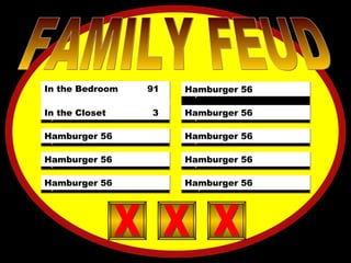 X  X  X  X  X  X FOSSIL 21 SHELLS 12 JARASSIC 13 EONS 5 PERIOD 3 SEDIMENT 2 LAYERS 2 DX 1 X FAMILY FEUD 5)  X  X  X  X  X  X 4)  X  X  X  X  X  X 3)  X  X  X  X  X  X 2)  X  X  X  X  X  X 10)  X  X  X  X  X  X 9)  X  X  X  X  X  X 8)  X  X  X  X  X  X 7)  X  X  X  X  X  X 6)  X  X  X  X  X  X  X X 1)  X  X  X  X  X  X In the Bedroom  91  In the Closet  3 Hamburger 56 Hamburger 56 Hamburger 56 Hamburger 56 Hamburger 56 Hamburger 56 Hamburger 56 Hamburger 56 X X X X X X X X X 