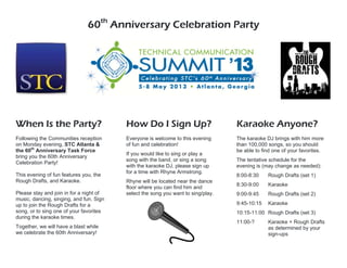 60th
Anniversary Celebration Party
When Is the Party?
Following the Communities reception
on Monday evening, STC Atlanta &
the 60th
Anniversary Task Force
bring you the 60th Anniversary
Celebration Party!
This evening of fun features you, the
Rough Drafts, and Karaoke.
Please stay and join in for a night of
music, dancing, singing, and fun. Sign
up to join the Rough Drafts for a
song, or to sing one of your favorites
during the karaoke times.
Together, we will have a blast while
we celebrate the 60th Anniversary!
How Do I Sign Up?
Everyone is welcome to this evening
of fun and celebration!
If you would like to sing or play a
song with the band, or sing a song
with the karaoke DJ, please sign up
for a time with Rhyne Armstrong.
Rhyne will be located near the dance
floor where you can find him and
select the song you want to sing/play.
Karaoke Anyone?
The karaoke DJ brings with him more
than 100,000 songs, so you should
be able to find one of your favorites.
The tentative schedule for the
evening is (may change as needed):
8:00-8:30 Rough Drafts (set 1)
8:30-9:00 Karaoke
9:00-9:45 Rough Drafts (set 2)
9:45-10:15 Karaoke
10:15-11:00 Rough Drafts (set 3)
11:00-? Karaoke + Rough Drafts
as determined by your
sign-ups
 
 