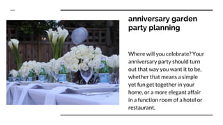 anniversary garden
party planning
Where will you celebrate? Your
anniversary party should turn
out that way you want it to be,
whether that means a simple
yet fun get together in your
home, or a more elegant affair
in a function room of a hotel or
restaurant.
 