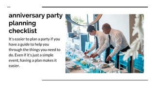 anniversary party
planning
checklist
It's easier to plan a party if you
have a guide to help you
through the things you need to
do. Even if it's just a simple
event, having a plan makes it
easier.
 