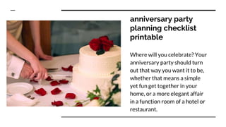 anniversary party
planning checklist
printable
Where will you celebrate? Your
anniversary party should turn
out that way you want it to be,
whether that means a simple
yet fun get together in your
home, or a more elegant affair
in a function room of a hotel or
restaurant.
 