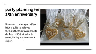 party planning for
25th anniversary
It's easier to plan a party if you
have a guide to help you
through the things you need to
do. Even if it's just a simple
event, having a plan makes it
easier.
 