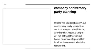 company anniversary
party planning
Where will you celebrate? Your
anniversary party should turn
out that way you want it to be,
whether that means a simple
yet fun get together in your
home, or a more elegant affair
in a function room of a hotel or
restaurant.
 