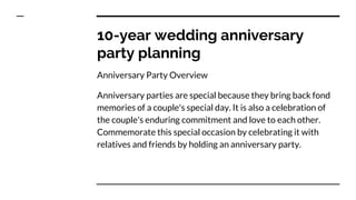 10-year wedding anniversary
party planning
Anniversary Party Overview
Anniversary parties are special because they bring back fond
memories of a couple's special day. It is also a celebration of
the couple's enduring commitment and love to each other.
Commemorate this special occasion by celebrating it with
relatives and friends by holding an anniversary party.
 