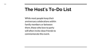 The Host's To-Do List
While most people keep their
anniversary celebrations within
family members or between
them, those who love to party
will often invite close friends to
commemorate the event.
 