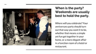 When is the party?
Weekends are usually
best to hold the party.
Where will you celebrate? Your
anniversary party should turn
out that way you want it to be,
whether that means a simple
yet fun get together in your
home, or a more elegant affair
in a function room of a hotel or
restaurant.
 