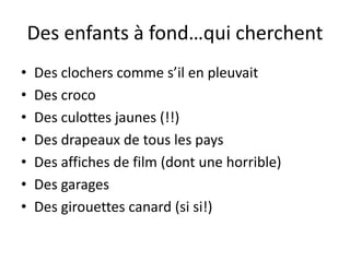 Des enfants à fond…qui cherchent
•   Des clochers comme s’il en pleuvait
•   Des croco
•   Des culottes jaunes (!!)
•   Des drapeaux de tous les pays
•   Des affiches de film (dont une horrible)
•   Des garages
•   Des girouettes canard (si si!)
 